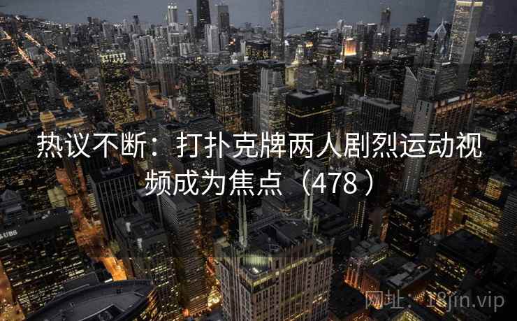 热议不断：打扑克牌两人剧烈运动视频成为焦点（478 ）
