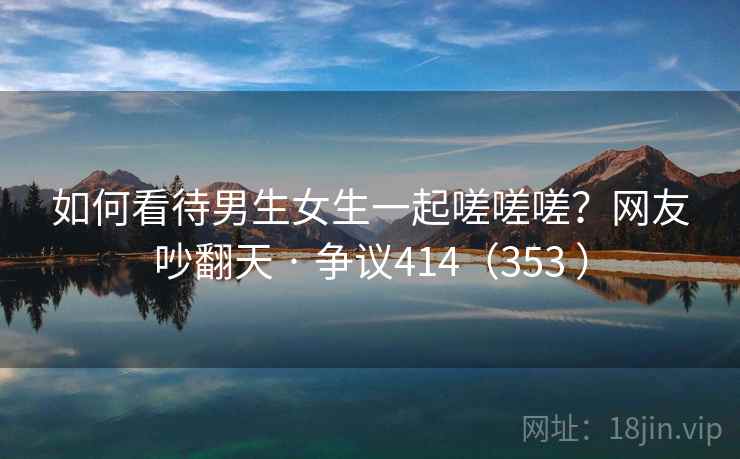 如何看待男生女生一起嗟嗟嗟?网友吵翻天 · 争议414(353 ) 第2张 如何看待男生女生一起嗟嗟嗟?网友吵翻天 · 争议414(353 ) 第2张