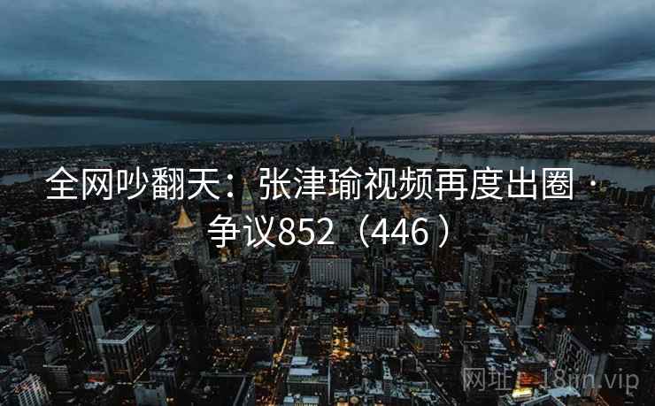 全网吵翻天：张津瑜视频再度出圈 · 争议852（446 ）  第2张