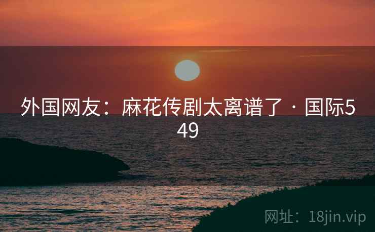 外国网友:麻花传剧太离谱了 · 国际549 第1张 外国网友:麻花传剧太离谱了 · 国际549 第1张