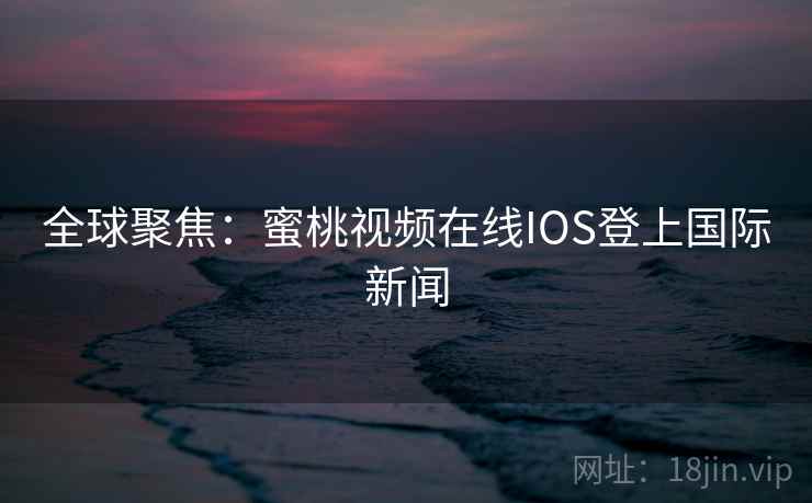 全球聚焦：蜜桃视频在线IOS登上国际新闻  第2张