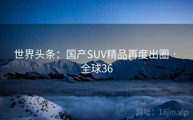 世界头条：国产SUV精品再度出圈 · 全球36