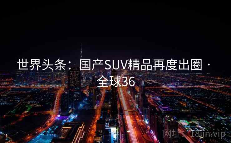 世界头条：国产SUV精品再度出圈 · 全球36  第2张